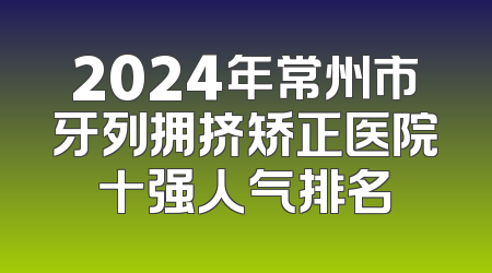 2024年常州市牙列拥挤矫正医院十强人气排名