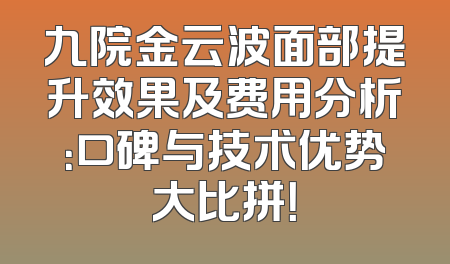 九院金云波面部提升效果及费用分析：口碑与技术优势大比拼！