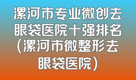 漯河市专业微创去眼袋医院十强排名（漯河市微整形去眼袋医院）