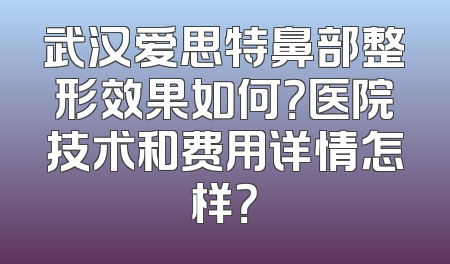 武汉爱思特鼻部整形效果如何？医院技术和费用详情怎样？