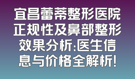 宜昌蕾蒂整形医院正规性及鼻部整形效果分析：医生信息与价格全解析！