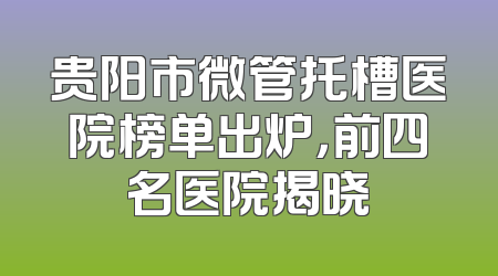 贵阳市微管托槽医院榜单出炉，前四名医院揭晓