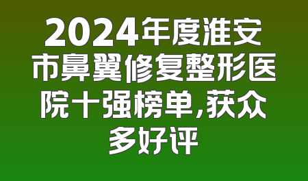 2024年度淮安市鼻翼修复整形医院十强榜单，获众多好评