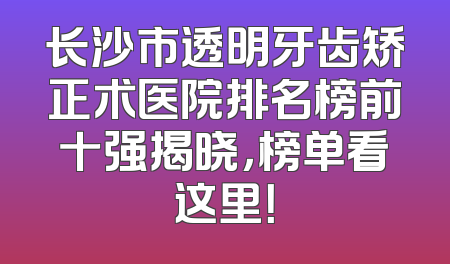 长沙市透明牙齿矫正术医院排名榜前十强揭晓，榜单看这里！