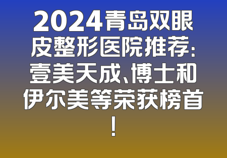 2024青岛双眼皮整形医院推荐：壹美天成、博士和伊尔美等荣获榜首！