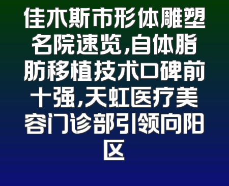佳木斯市形体雕塑名院速览，自体脂肪移植技术口碑前十强，天虹医疗美容门诊部引领向阳区