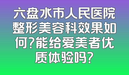 六盘水市人民医院整形美容科效果如何？能给爱美者优质体验吗？