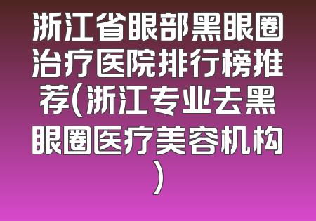 浙江省眼部黑眼圈治疗医院排行榜推荐(浙江专业去黑眼圈医疗美容机构)