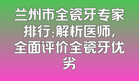 兰州市全瓷牙专家排行：解析医师，全面评价全瓷牙优劣