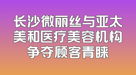 长沙微丽丝与亚太美和医疗美容机构争夺顾客青睐