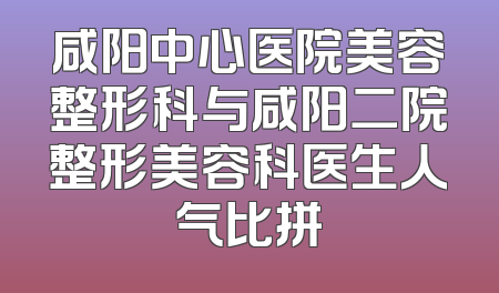 咸阳中心医院美容整形科与咸阳二院整形美容科医生人气比拼