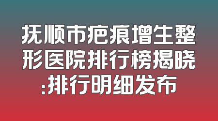 抚顺市疤痕增生整形医院排行榜揭晓：排行明细发布
