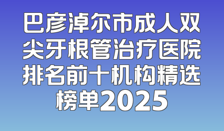 巴彦淖尔市成人双尖牙根管治疗医院排名前十机构精选榜单2025