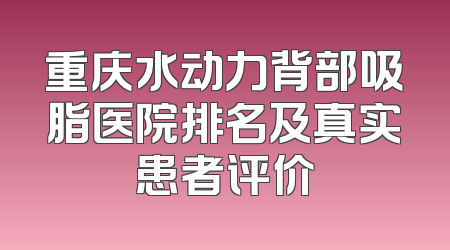 重庆水动力背部吸脂医院排名及真实患者评价