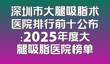 深圳市大腿吸脂术医院排行前十公布：2025年度大腿吸脂医院榜单