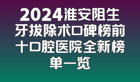 2024淮安阻生牙拔除术口碑榜前十口腔医院全新榜单一览
