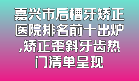 嘉兴市后槽牙矫正医院排名前十出炉，矫正歪斜牙齿热门清单呈现