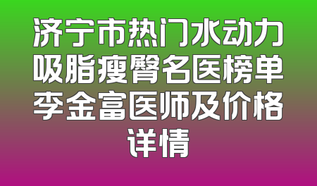 济宁市热门水动力吸脂瘦臀名医榜单李金富医师及价格详情