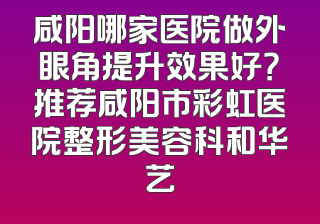 咸阳哪家医院做外眼角提升效果好？推荐咸阳市彩虹医院整形美容科和华艺