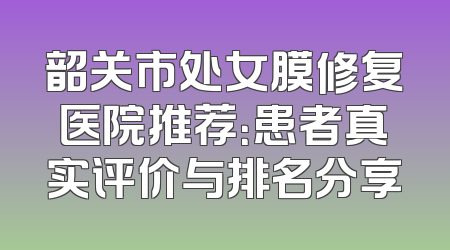 韶关市处女膜修复医院推荐：患者真实评价与排名分享
