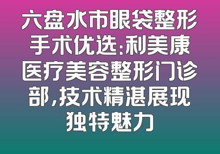 六盘水市眼袋整形手术优选：利美康医疗美容整形门诊部，技术精湛展现独特魅力