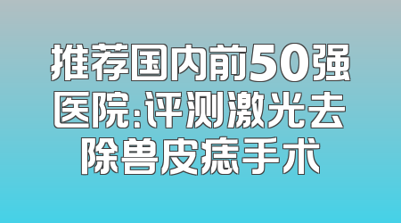 推荐国内前50强医院：评测激光去除兽皮痣手术