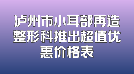 泸州市小耳部再造整形科推出超值优惠价格表