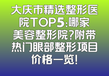 大庆市精选整形医院TOP5：哪家美容整形院？附带热门眼部整形项目价格一览！