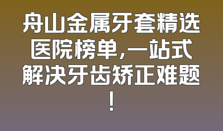 舟山金属牙套精选医院榜单，一站式解决牙齿矫正难题！