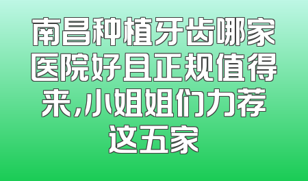 南昌种植牙齿哪家医院好且正规值得来，小姐姐们力荐这五家