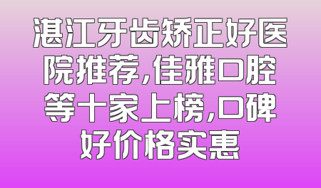 湛江牙齿矫正好医院推荐，佳雅口腔等十家上榜，口碑好价格实惠