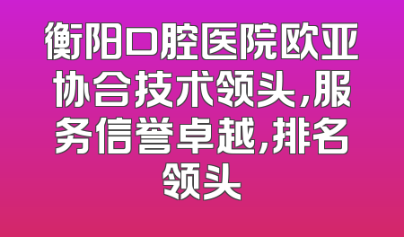 衡阳口腔医院欧亚协合技术领头，服务信誉卓越，排名领头