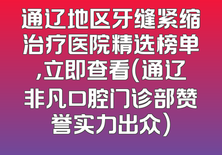 通辽地区牙缝紧缩治疗医院精选榜单，立即查看（通辽非凡口腔门诊部赞誉实力出众）