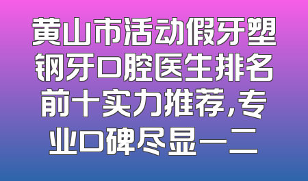 黄山市活动假牙塑钢牙口腔医生排名前十实力推荐，专业口碑尽显一二