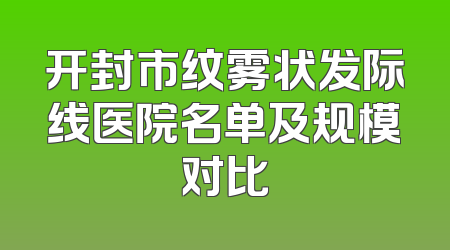 开封市纹雾状发际线医院名单及规模对比