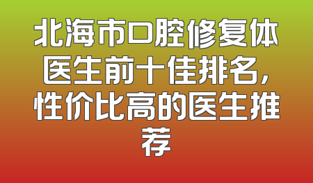 北海市口腔修复体医生前十佳排名，性价比高的医生推荐