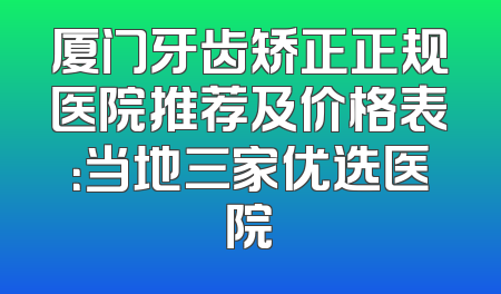 厦门牙齿矫正正规医院推荐及价格表：当地三家优选医院
