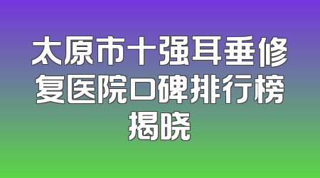 太原市十强耳垂修复医院口碑排行榜揭晓