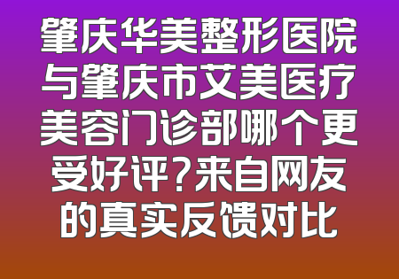 肇庆华美整形医院与肇庆市艾美医疗美容门诊部哪个更受好评？来自网友的真实反馈对比