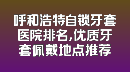 呼和浩特自锁牙套医院排名，优质牙套佩戴地点推荐