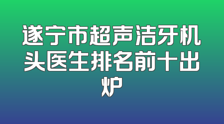 遂宁市超声洁牙机头医生排名前十出炉