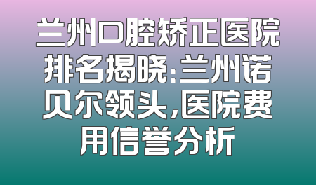 兰州口腔矫正医院排名揭晓：兰州诺贝尔领头，医院费用信誉分析