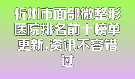 忻州市面部微整形医院排名前十榜单更新，资讯不容错过