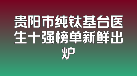 贵阳市纯钛基台医生十强榜单新鲜出炉