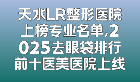 天水LR整形医院上榜专业名单，2025去眼袋排行前十医美医院上线