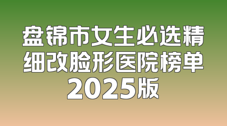 盘锦市女生必选精细改脸形医院榜单2025版