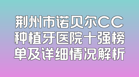 荆州市诺贝尔CC种植牙医院十强榜单及详细情况解析