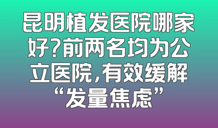 昆明植发医院哪家好？前两名均为公立医院，有效缓解“发量焦虑”