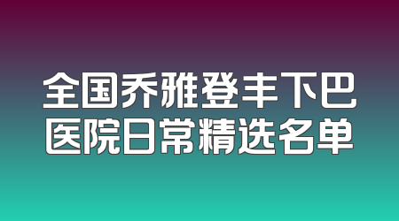 全国乔雅登丰下巴医院日常精选名单