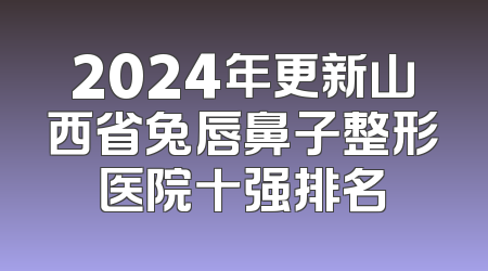 2024年更新山西省兔唇鼻子整形医院十强排名